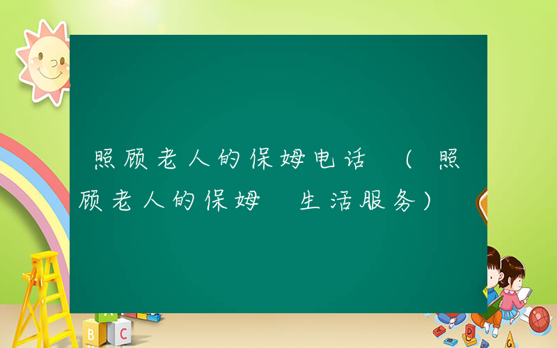 照顾老人的保姆电话 (照顾老人的保姆 生活服务)